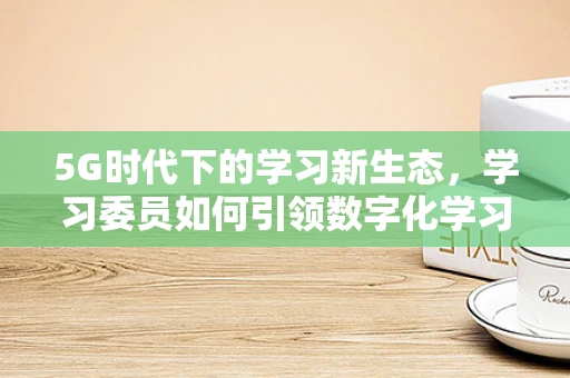 5G时代下的学习新生态，学习委员如何引领数字化学习？