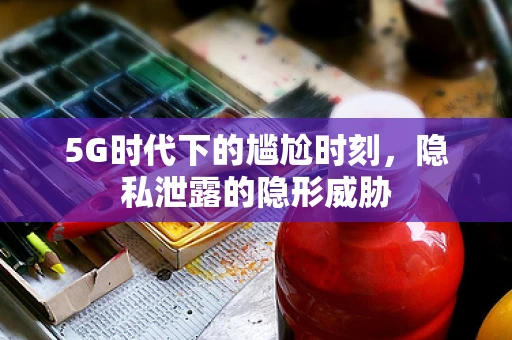 5G时代下的尴尬时刻，隐私泄露的隐形威胁