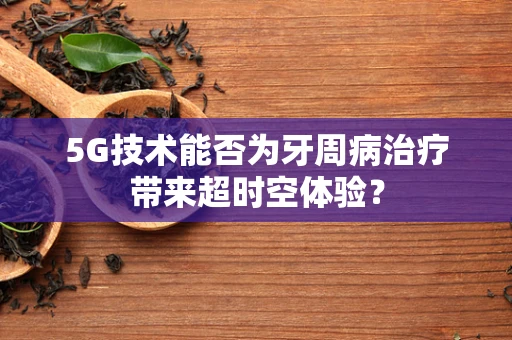 5G技术能否为牙周病治疗带来超时空体验？