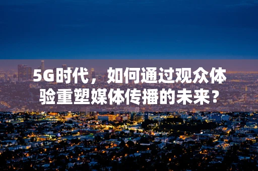 5G时代，如何通过观众体验重塑媒体传播的未来？