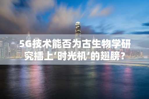 5G技术能否为古生物学研究插上‘时光机’的翅膀？
