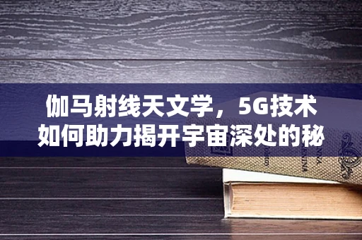 伽马射线天文学，5G技术如何助力揭开宇宙深处的秘密？
