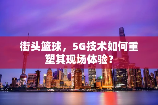 街头篮球，5G技术如何重塑其现场体验？