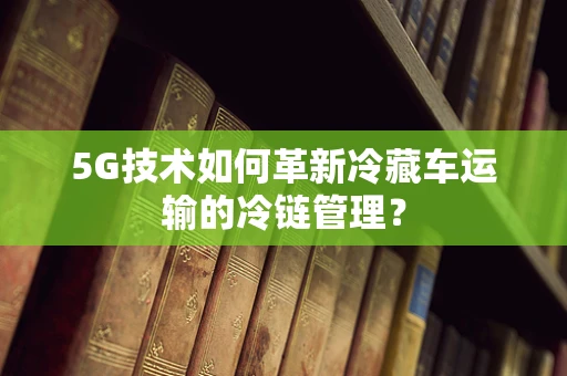 5G技术如何革新冷藏车运输的冷链管理？