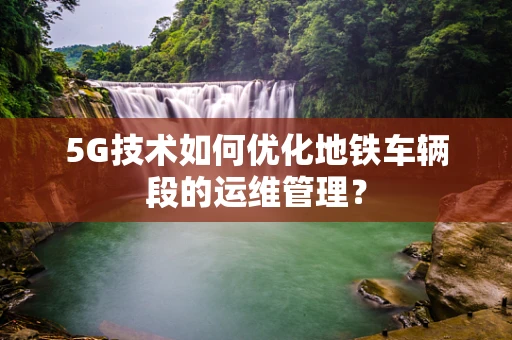 5G技术如何优化地铁车辆段的运维管理？