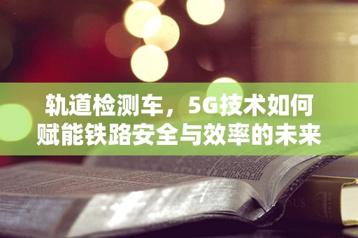 轨道检测车，5G技术如何赋能铁路安全与效率的未来？