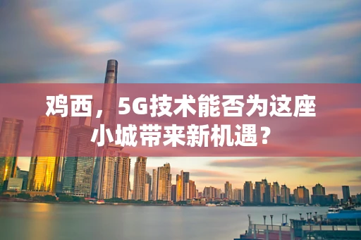 鸡西，5G技术能否为这座小城带来新机遇？