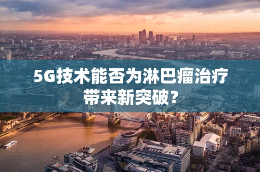 5G技术能否为淋巴瘤治疗带来新突破？