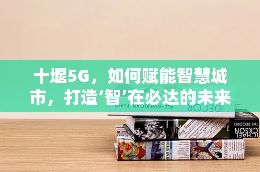 十堰5G，如何赋能智慧城市，打造‘智’在必达的未来？