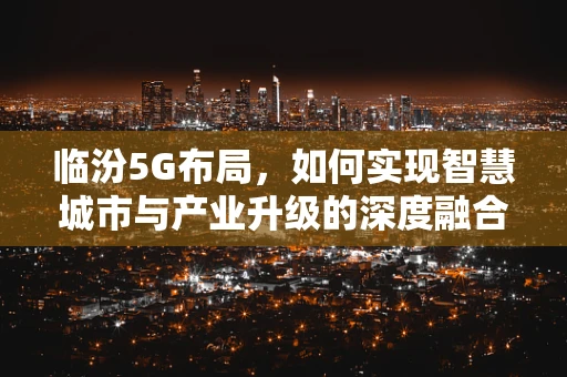 临汾5G布局，如何实现智慧城市与产业升级的深度融合？