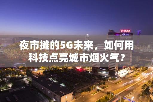 夜市摊的5G未来，如何用科技点亮城市烟火气？
