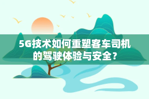 5G技术如何重塑客车司机的驾驶体验与安全？