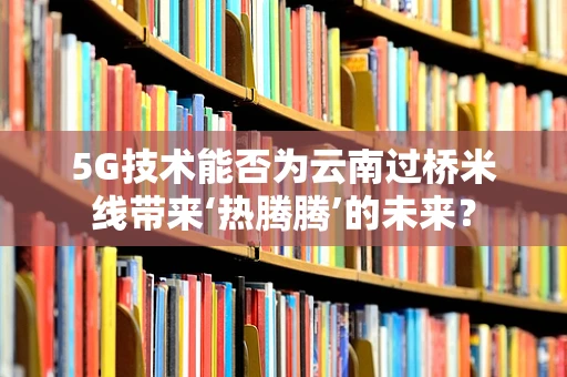 5G技术能否为云南过桥米线带来‘热腾腾’的未来？