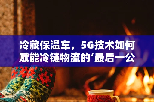 冷藏保温车，5G技术如何赋能冷链物流的‘最后一公里’？