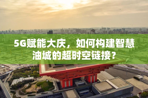 5G赋能大庆，如何构建智慧油城的超时空链接？