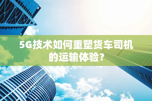 5G技术如何重塑货车司机的运输体验？