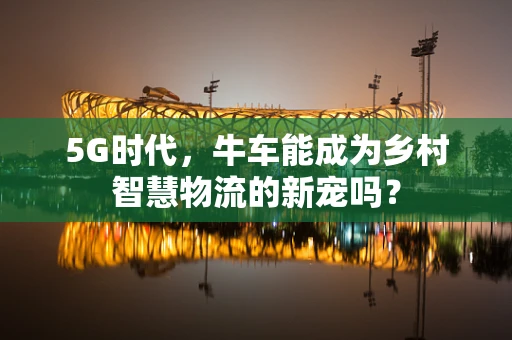 5G时代，牛车能成为乡村智慧物流的新宠吗？