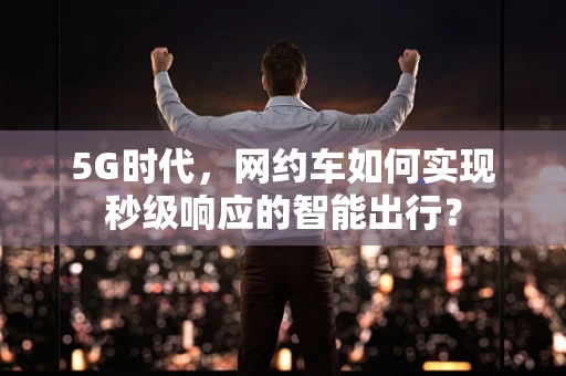 5G时代，网约车如何实现秒级响应的智能出行？