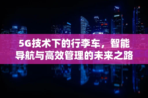 5G技术下的行李车，智能导航与高效管理的未来之路？