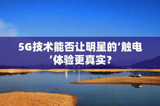 5G技术能否让明星的‘触电’体验更真实？