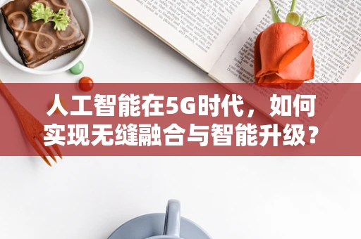 人工智能在5G时代，如何实现无缝融合与智能升级？