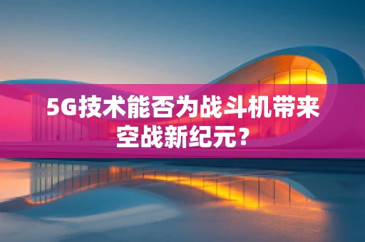 5G技术能否为战斗机带来空战新纪元？