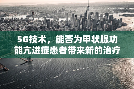 5G技术，能否为甲状腺功能亢进症患者带来新的治疗希望？