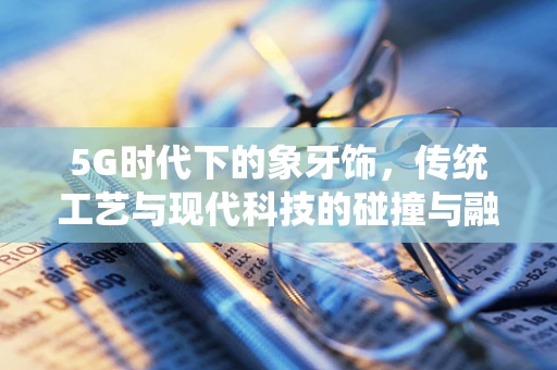 5G时代下的象牙饰，传统工艺与现代科技的碰撞与融合