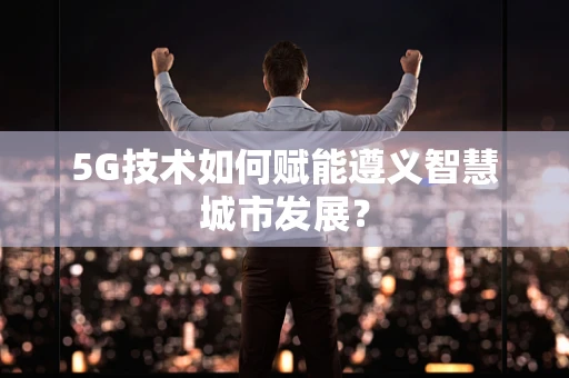 5G技术如何赋能遵义智慧城市发展？