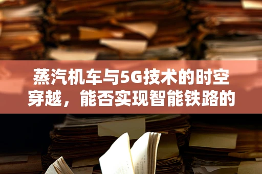 蒸汽机车与5G技术的时空穿越，能否实现智能铁路的复古革新？