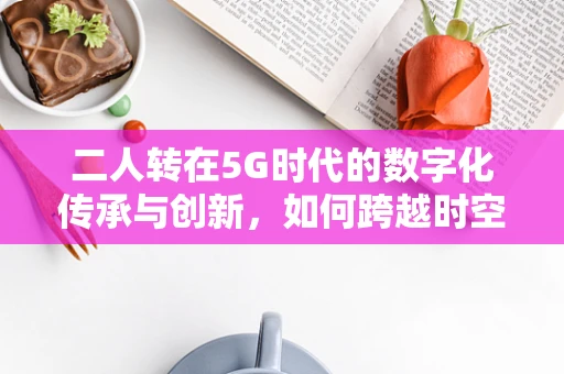 二人转在5G时代的数字化传承与创新，如何跨越时空的舞台艺术新体验？
