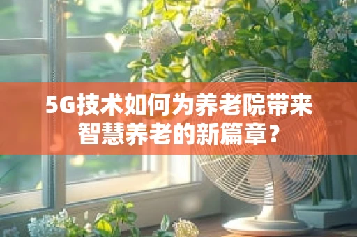 5G技术如何为养老院带来智慧养老的新篇章？