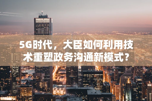 5G时代，大臣如何利用技术重塑政务沟通新模式？