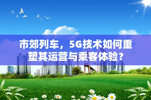 市郊列车，5G技术如何重塑其运营与乘客体验？