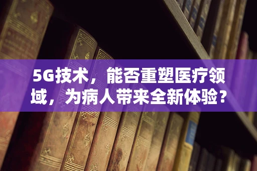 5G技术，能否重塑医疗领域，为病人带来全新体验？