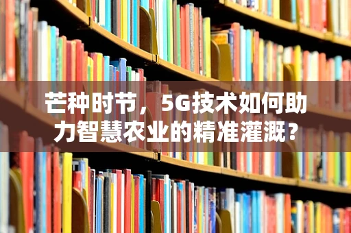 芒种时节，5G技术如何助力智慧农业的精准灌溉？