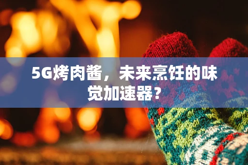5G烤肉酱，未来烹饪的味觉加速器？