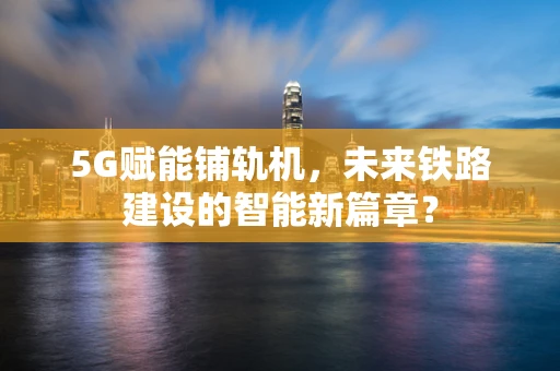 5G赋能铺轨机，未来铁路建设的智能新篇章？