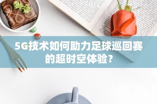 5G技术如何助力足球巡回赛的超时空体验？