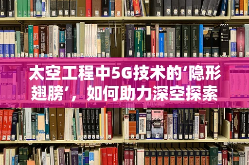 太空工程中5G技术的‘隐形翅膀’，如何助力深空探索？