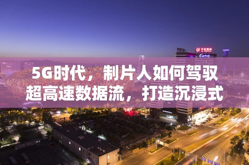 5G时代，制片人如何驾驭超高速数据流，打造沉浸式影视体验？