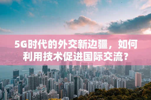5G时代的外交新边疆，如何利用技术促进国际交流？