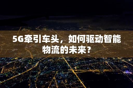 5G牵引车头，如何驱动智能物流的未来？