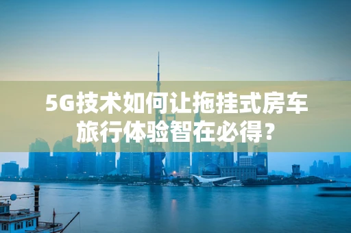 5G技术如何让拖挂式房车旅行体验智在必得？