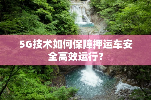 5G技术如何保障押运车安全高效运行？