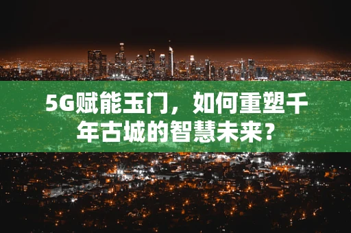 5G赋能玉门，如何重塑千年古城的智慧未来？