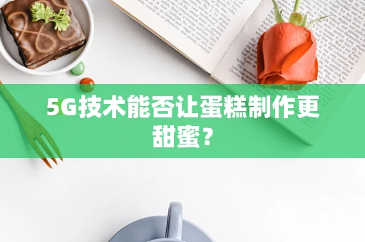 5G技术能否让蛋糕制作更甜蜜？