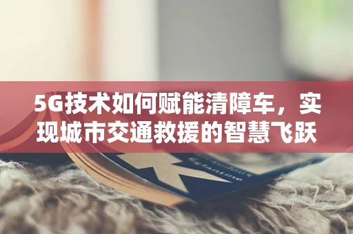 5G技术如何赋能清障车，实现城市交通救援的智慧飞跃？