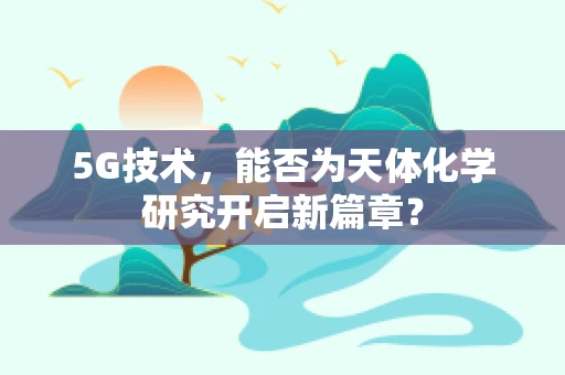 5G技术，能否为天体化学研究开启新篇章？