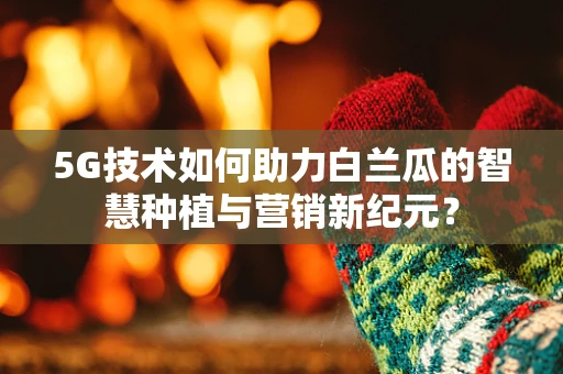5G技术如何助力白兰瓜的智慧种植与营销新纪元？